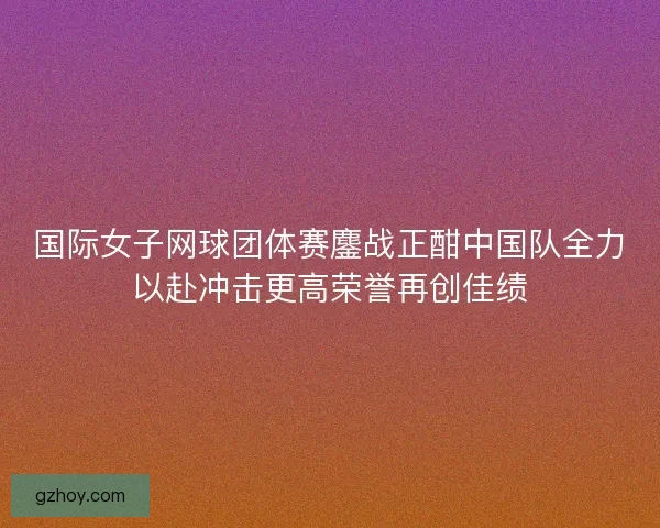 国际女子网球团体赛鏖战正酣中国队全力以赴冲击更高荣誉再创佳绩