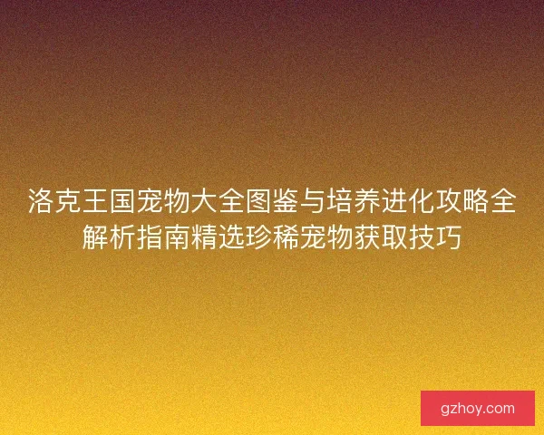 洛克王国宠物大全图鉴与培养进化攻略全解析指南精选珍稀宠物获取技巧