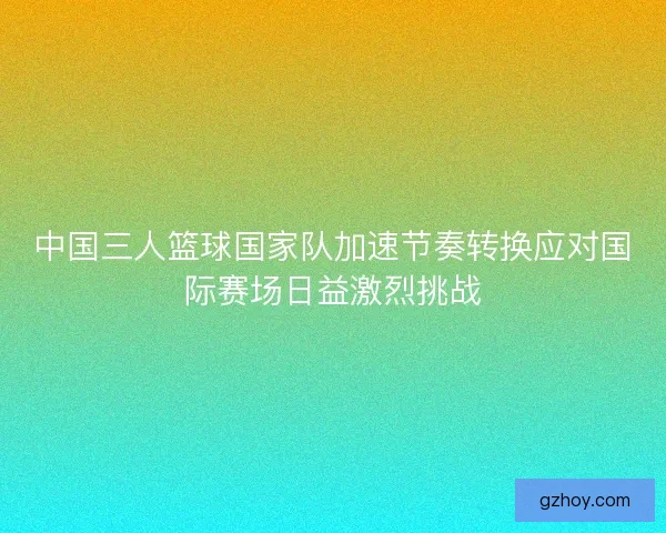 中国三人篮球国家队加速节奏转换应对国际赛场日益激烈挑战