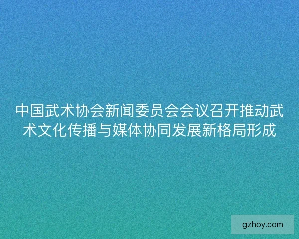 中国武术协会新闻委员会会议召开推动武术文化传播与媒体协同发展新格局形成